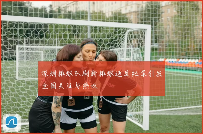 深圳排球队刷新排球速度纪录引发全国关注与热议