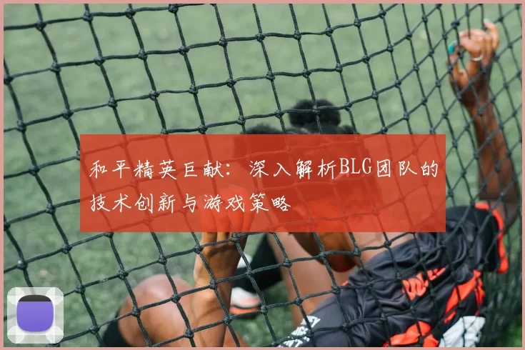 和平精英巨献：深入解析BLG团队的技术创新与游戏策略