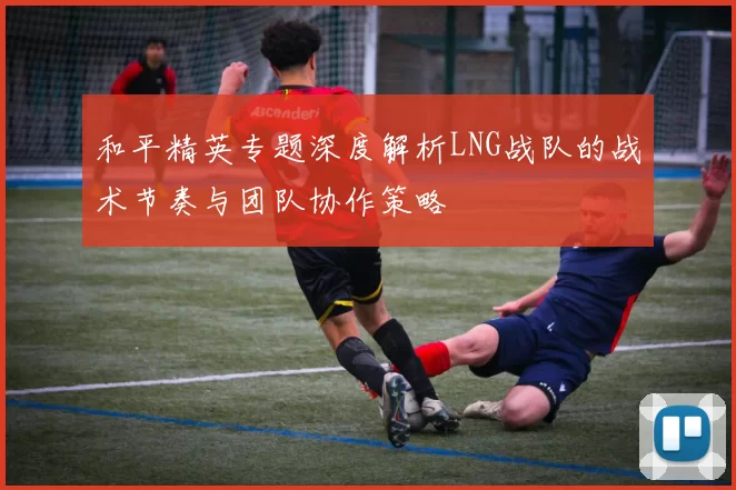 和平精英专题深度解析LNG战队的战术节奏与团队协作策略