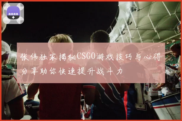 张伟独家揭秘CSGO游戏技巧与心得分享助你快速提升战斗力