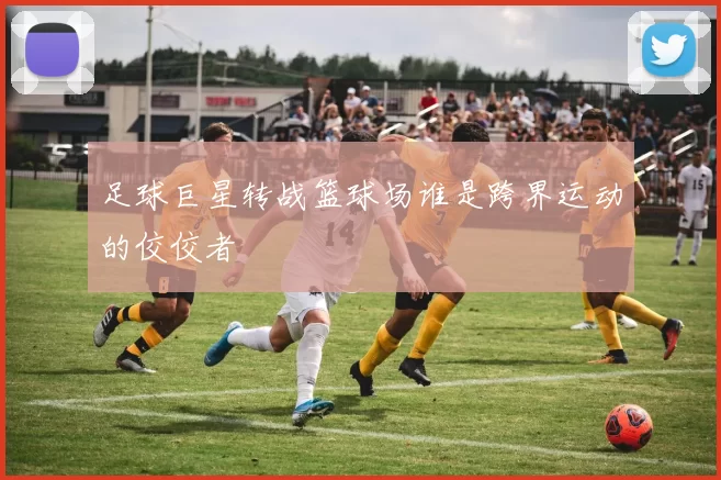 足球巨星转战篮球场谁是跨界运动的佼佼者
