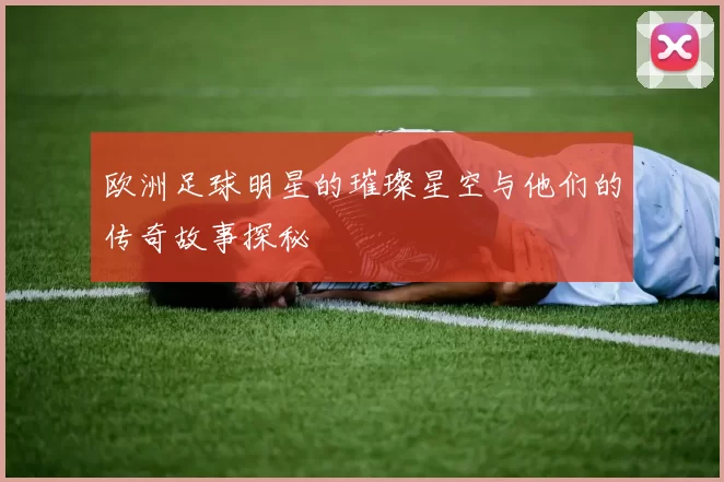欧洲足球明星的璀璨星空与他们的传奇故事探秘