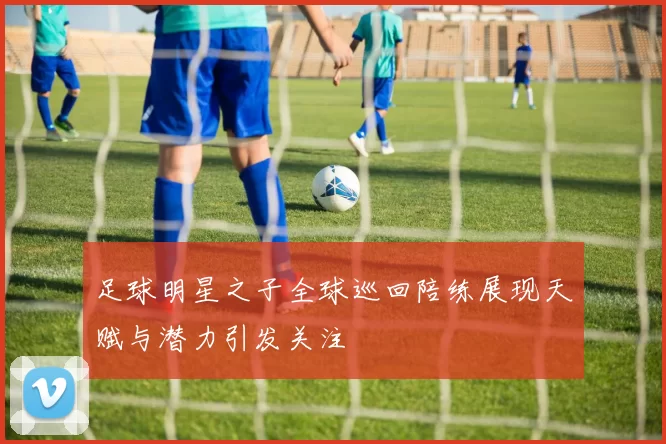 足球明星之子全球巡回陪练展现天赋与潜力引发关注