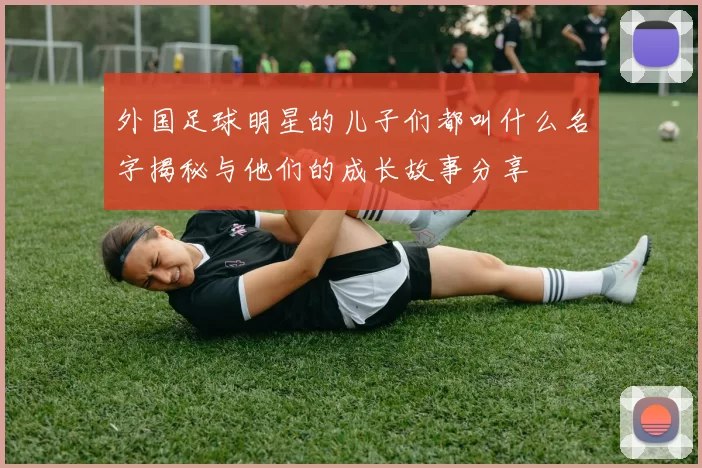 外国足球明星的儿子们都叫什么名字揭秘与他们的成长故事分享