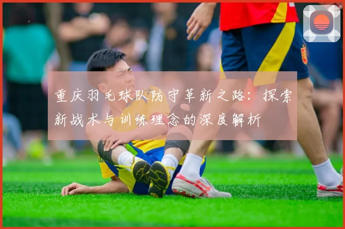 重庆羽毛球队防守革新之路：探索新战术与训练理念的深度解析