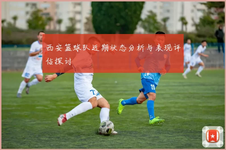 西安篮球队近期状态分析与表现评估探讨
