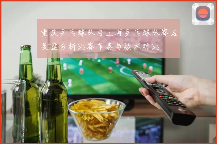 重庆乒乓球队与上海乒乓球队赛后复盘分析比赛节奏与战术对比