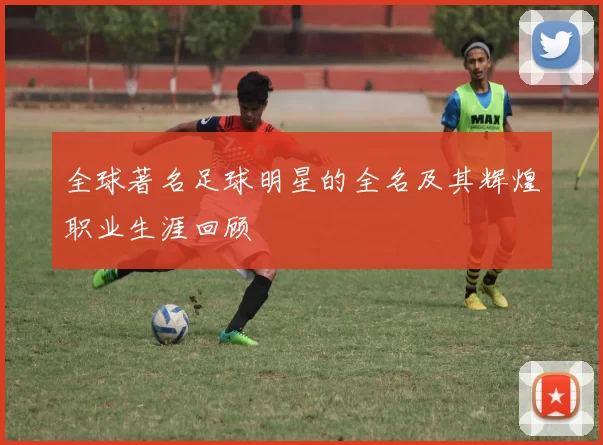全球著名足球明星的全名及其辉煌职业生涯回顾