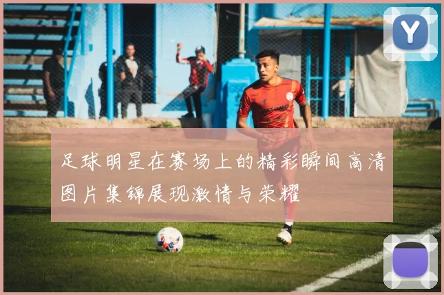 足球明星在赛场上的精彩瞬间高清图片集锦展现激情与荣耀