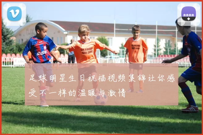 足球明星生日祝福视频集锦让你感受不一样的温暖与激情