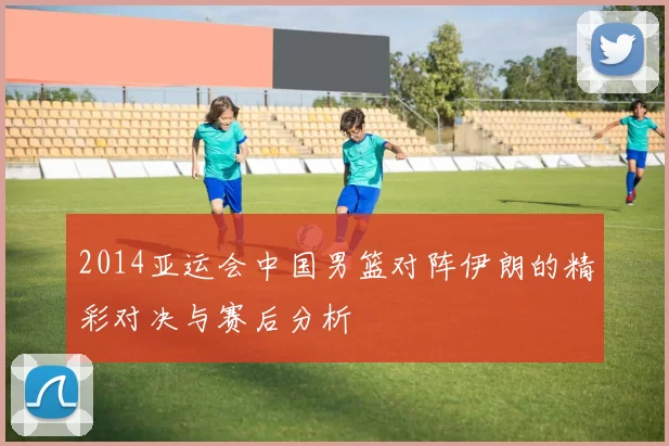 2014亚运会中国男篮对阵伊朗的精彩对决与赛后分析