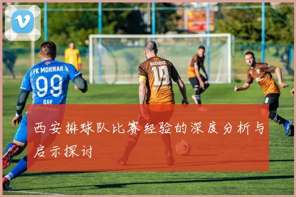 西安排球队比赛经验的深度分析与启示探讨