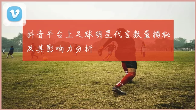 抖音平台上足球明星代言数量揭秘及其影响力分析