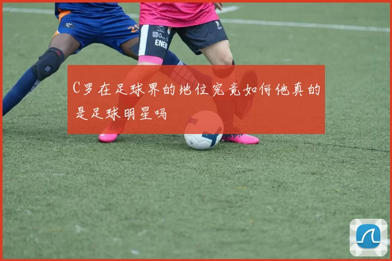 C罗在足球界的地位究竟如何他真的是足球明星吗