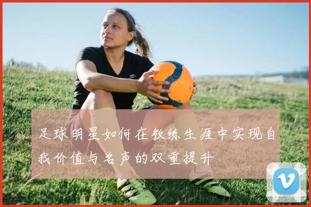 足球明星如何在教练生涯中实现自我价值与名声的双重提升