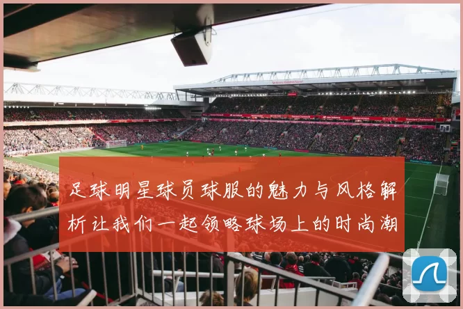 足球明星球员球服的魅力与风格解析让我们一起领略球场上的时尚潮流