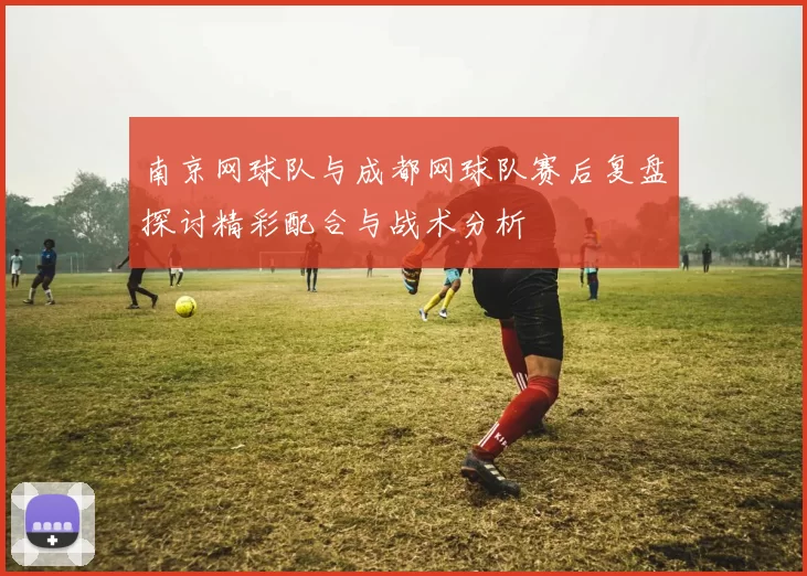 南京网球队与成都网球队赛后复盘探讨精彩配合与战术分析