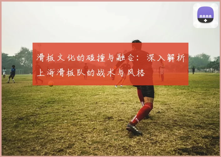 滑板文化的碰撞与融合：深入解析上海滑板队的战术与风格