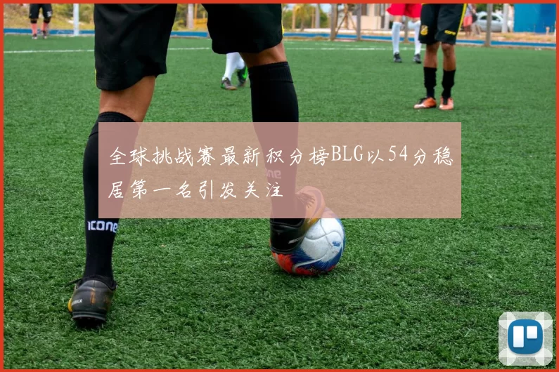 全球挑战赛最新积分榜BLG以54分稳居第一名引发关注