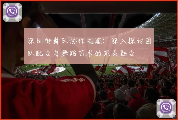 深圳街舞队协作之道：深入探讨团队配合与舞蹈艺术的完美融合