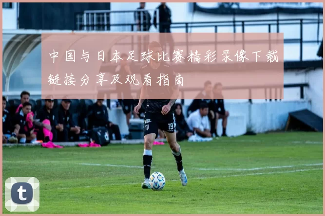 中国与日本足球比赛精彩录像下载链接分享及观看指南