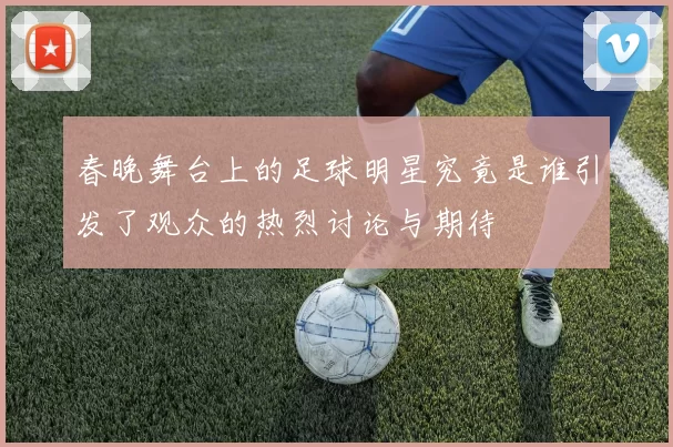 春晚舞台上的足球明星究竟是谁引发了观众的热烈讨论与期待