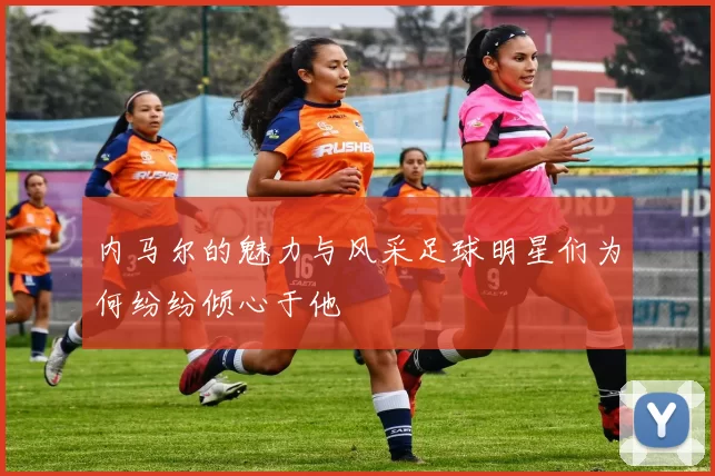 内马尔的魅力与风采足球明星们为何纷纷倾心于他