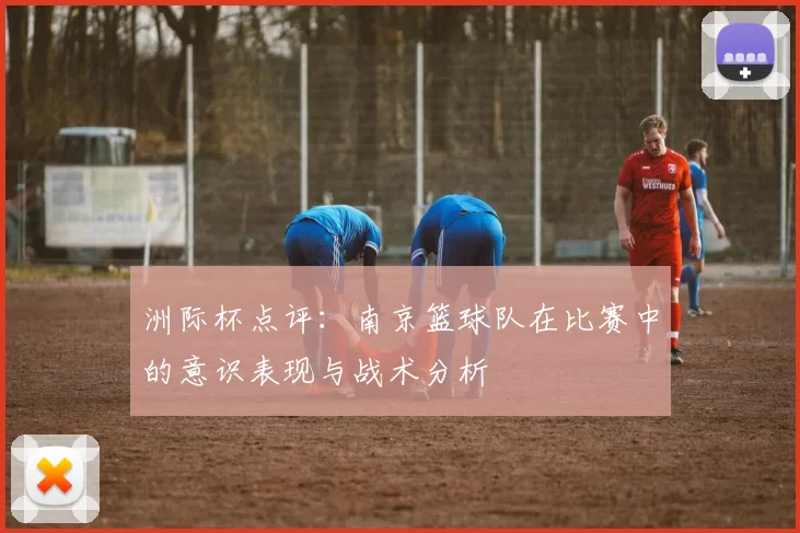 洲际杯点评：南京篮球队在比赛中的意识表现与战术分析