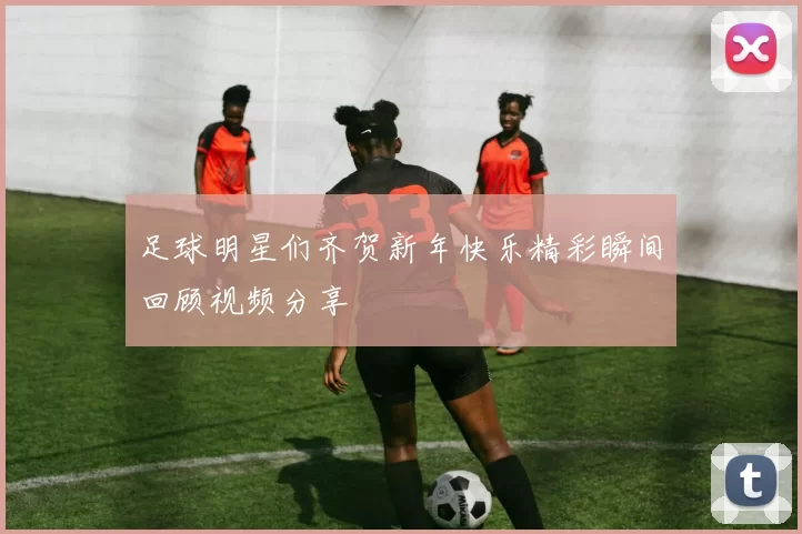 足球明星们齐贺新年快乐精彩瞬间回顾视频分享