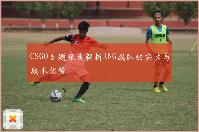 CSGO专题深度解析RNG战队的实力与战术优势