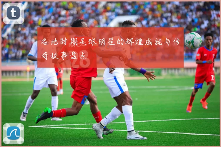 各地时期足球明星的辉煌成就与传奇故事盘点
