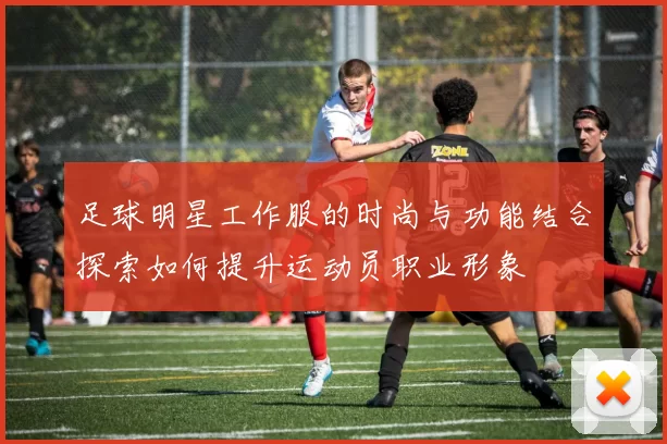 足球明星工作服的时尚与功能结合探索如何提升运动员职业形象