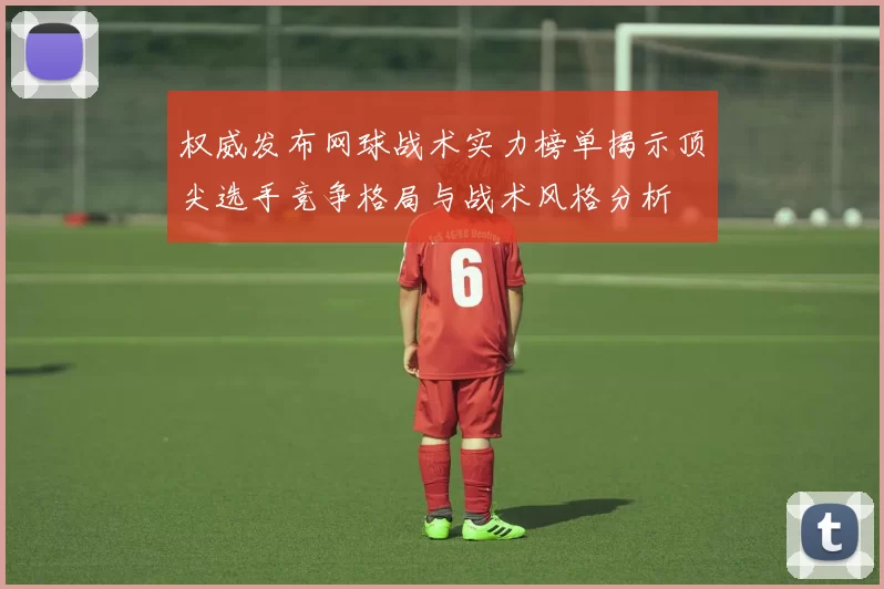 权威发布网球战术实力榜单揭示顶尖选手竞争格局与战术风格分析