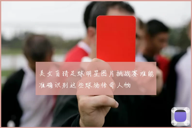 美女盲猜足球明星图片挑战赛谁能准确识别这些球场传奇人物