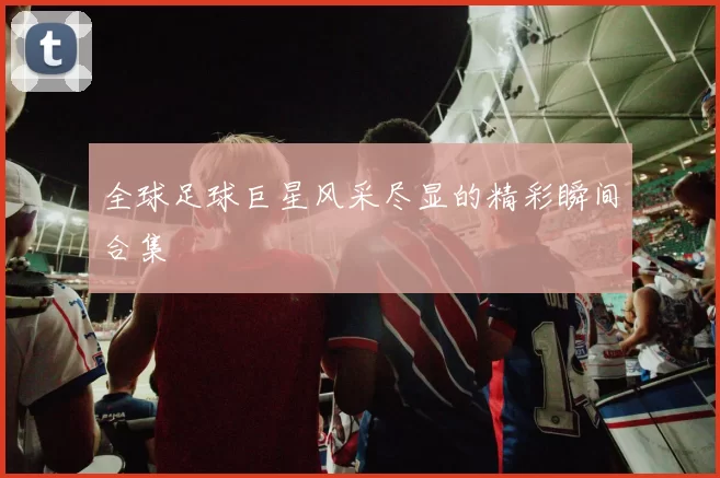 全球足球巨星风采尽显的精彩瞬间合集