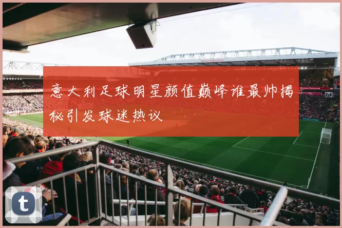 意大利足球明星颜值巅峰谁最帅揭秘引发球迷热议