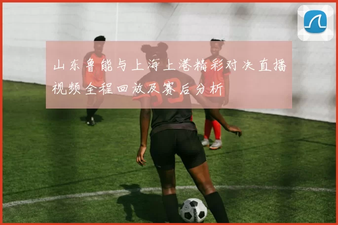 山东鲁能与上海上港精彩对决直播视频全程回放及赛后分析
