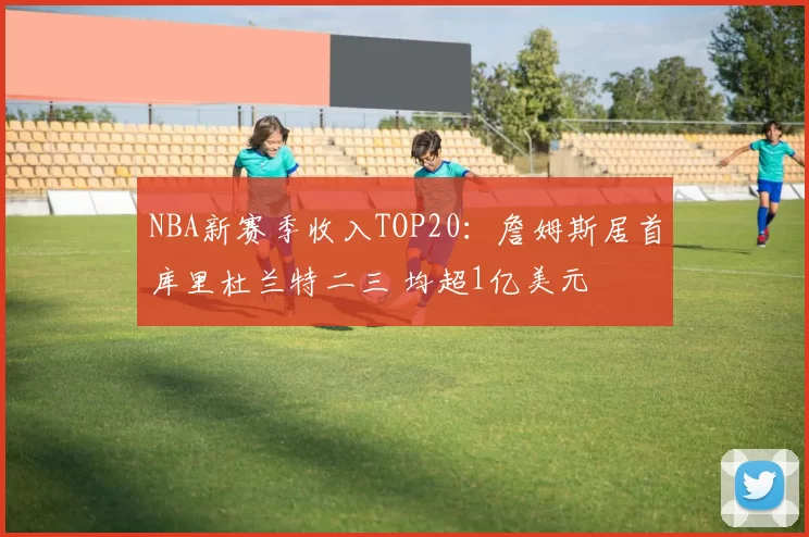 NBA新赛季收入TOP20：詹姆斯居首库里杜兰特二三 均超1亿美元