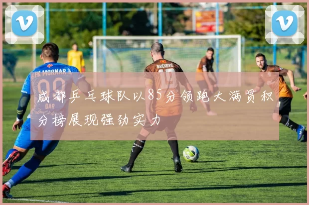 成都乒乓球队以85分领跑大满贯积分榜展现强劲实力
