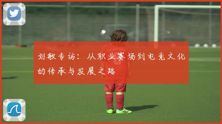 刘敏专访：从职业赛场到电竞文化的传承与发展之路
