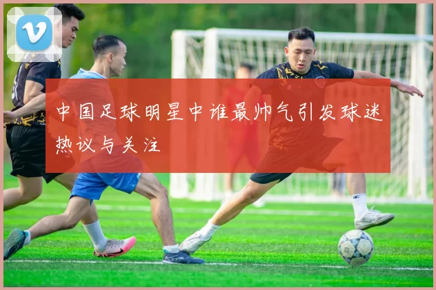 中国足球明星中谁最帅气引发球迷热议与关注