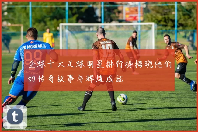 全球十大足球明星排行榜揭晓他们的传奇故事与辉煌成就