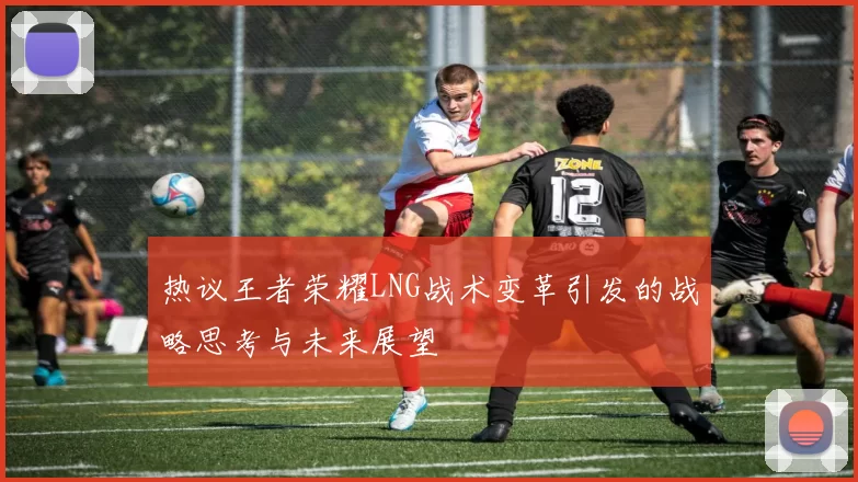 热议王者荣耀LNG战术变革引发的战略思考与未来展望