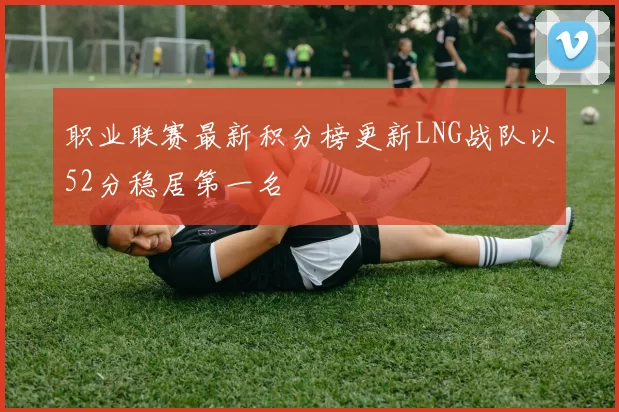 职业联赛最新积分榜更新LNG战队以52分稳居第一名