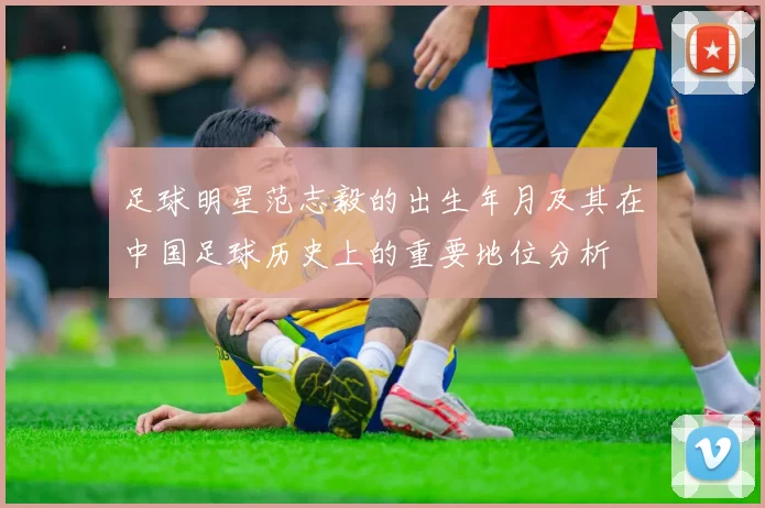 足球明星范志毅的出生年月及其在中国足球历史上的重要地位分析