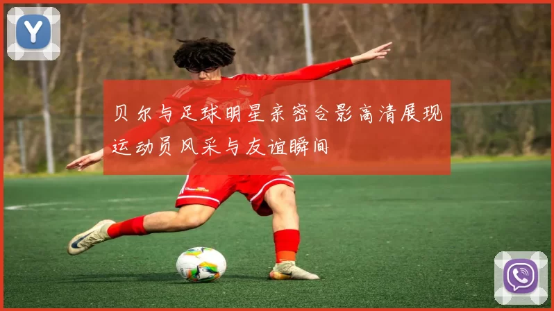 贝尔与足球明星亲密合影高清展现运动员风采与友谊瞬间