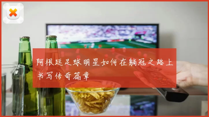 阿根廷足球明星如何在躺冠之路上书写传奇篇章