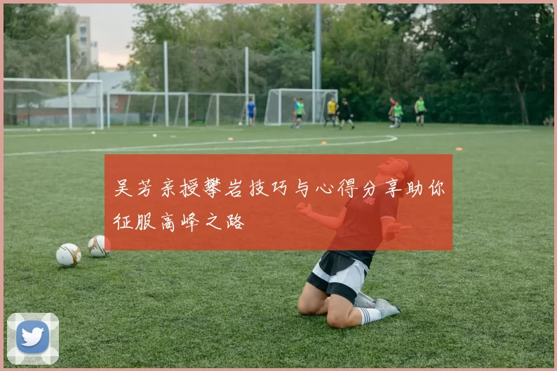 吴芳亲授攀岩技巧与心得分享助你征服高峰之路