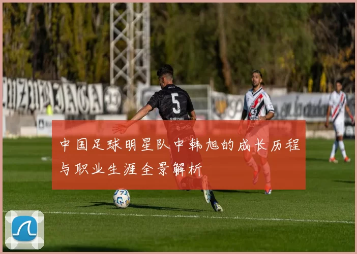 中国足球明星队中韩旭的成长历程与职业生涯全景解析