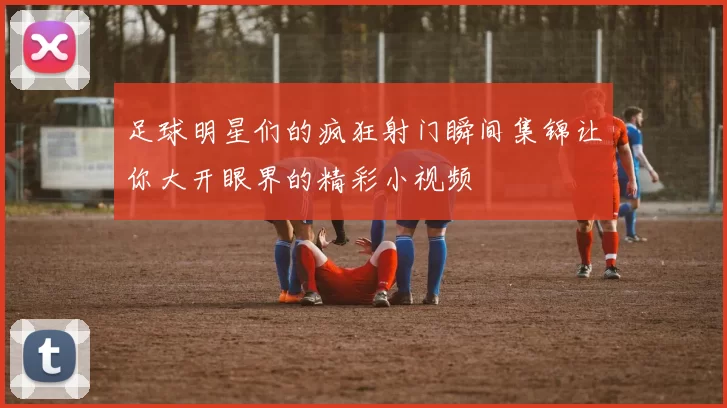 足球明星们的疯狂射门瞬间集锦让你大开眼界的精彩小视频